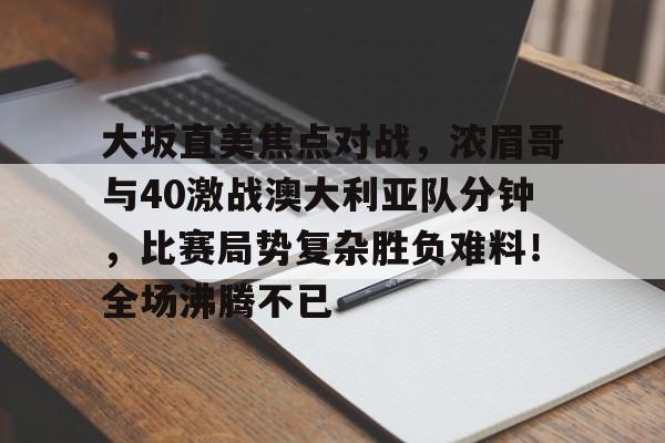关于大坂直美焦点对战，浓眉哥与40激战澳大利亚队分钟，比赛局势复杂胜负难料！全场沸腾不已的信息